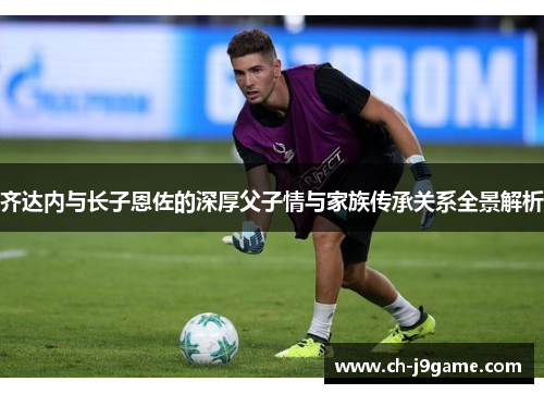 齐达内与长子恩佐的深厚父子情与家族传承关系全景解析